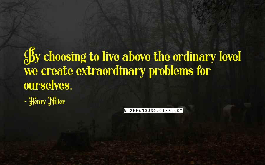 Henry Miller Quotes: By choosing to live above the ordinary level we create extraordinary problems for ourselves.