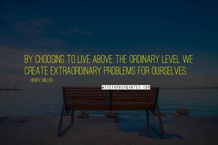 Henry Miller Quotes: By choosing to live above the ordinary level we create extraordinary problems for ourselves.