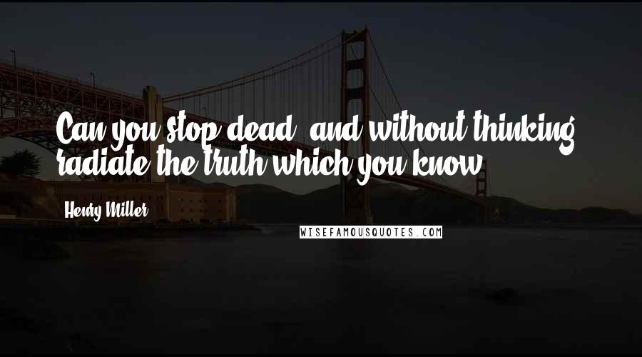 Henry Miller Quotes: Can you stop dead, and without thinking, radiate the truth which you know?