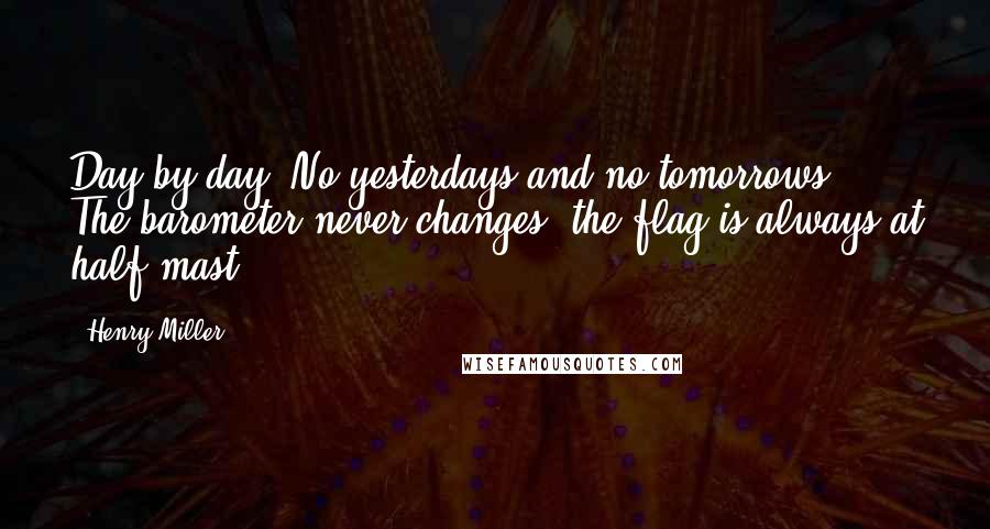 Henry Miller Quotes: Day by day. No yesterdays and no tomorrows. The barometer never changes, the flag is always at half-mast.