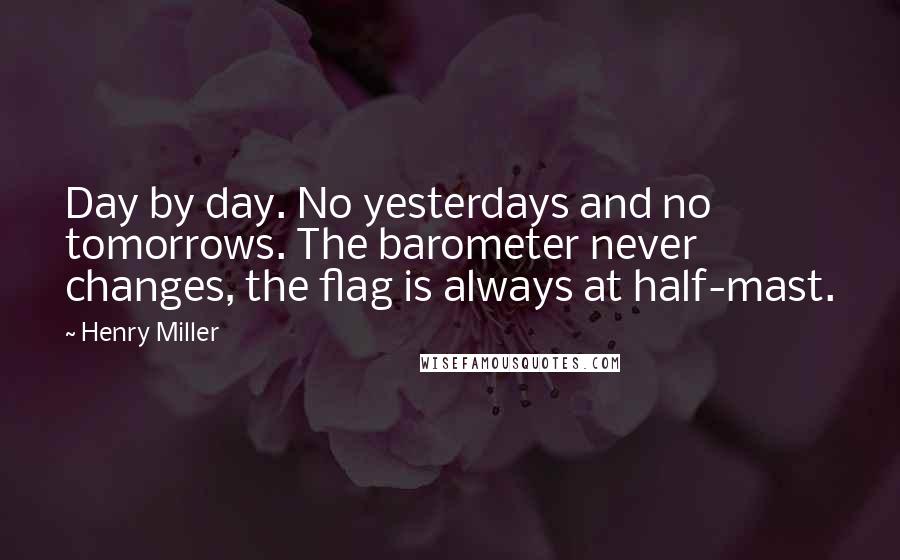 Henry Miller Quotes: Day by day. No yesterdays and no tomorrows. The barometer never changes, the flag is always at half-mast.