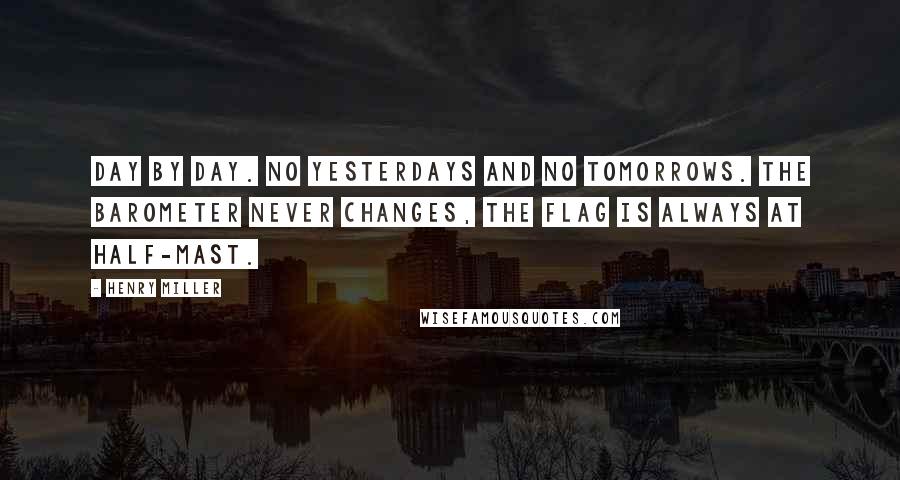 Henry Miller Quotes: Day by day. No yesterdays and no tomorrows. The barometer never changes, the flag is always at half-mast.