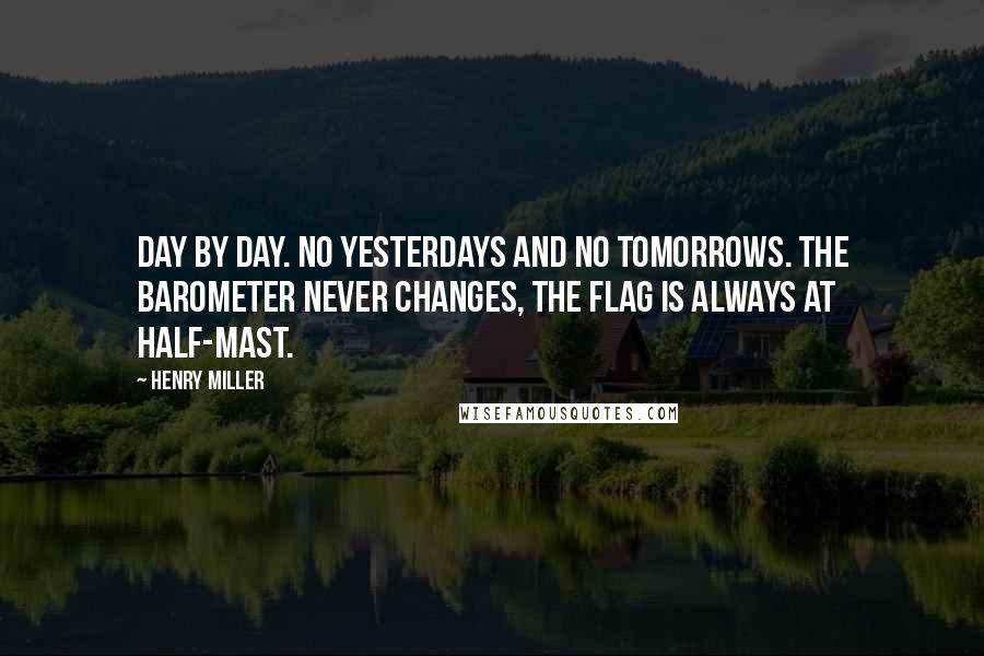 Henry Miller Quotes: Day by day. No yesterdays and no tomorrows. The barometer never changes, the flag is always at half-mast.