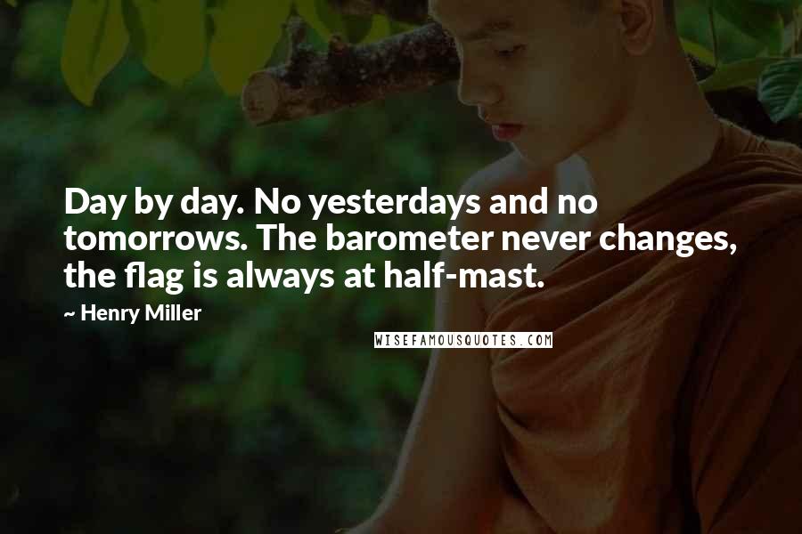 Henry Miller Quotes: Day by day. No yesterdays and no tomorrows. The barometer never changes, the flag is always at half-mast.