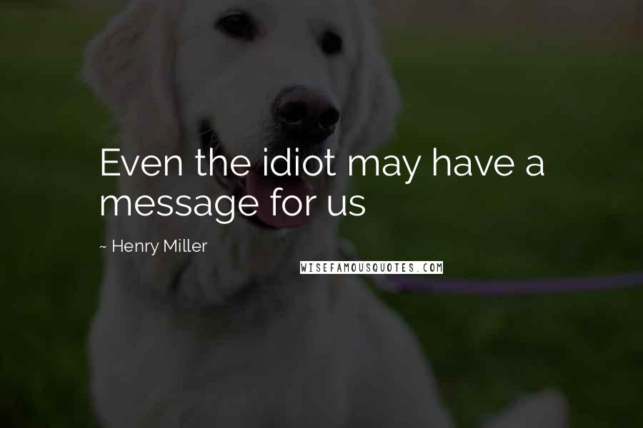 Henry Miller Quotes: Even the idiot may have a message for us
