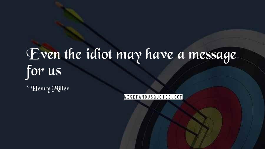 Henry Miller Quotes: Even the idiot may have a message for us