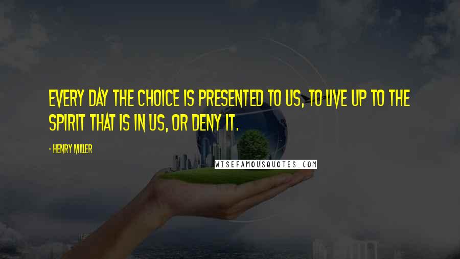 Henry Miller Quotes: Every day the choice is presented to us, to live up to the spirit that is in us, or deny it.