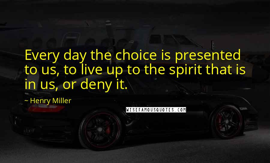 Henry Miller Quotes: Every day the choice is presented to us, to live up to the spirit that is in us, or deny it.