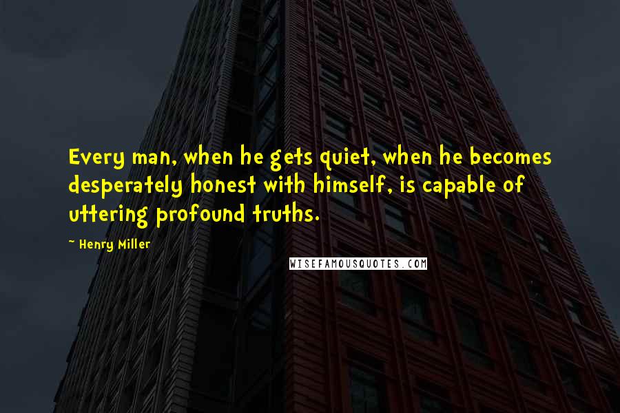 Henry Miller Quotes: Every man, when he gets quiet, when he becomes desperately honest with himself, is capable of uttering profound truths.