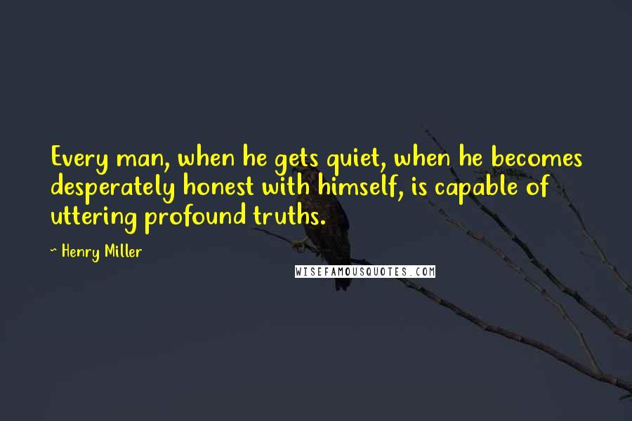 Henry Miller Quotes: Every man, when he gets quiet, when he becomes desperately honest with himself, is capable of uttering profound truths.