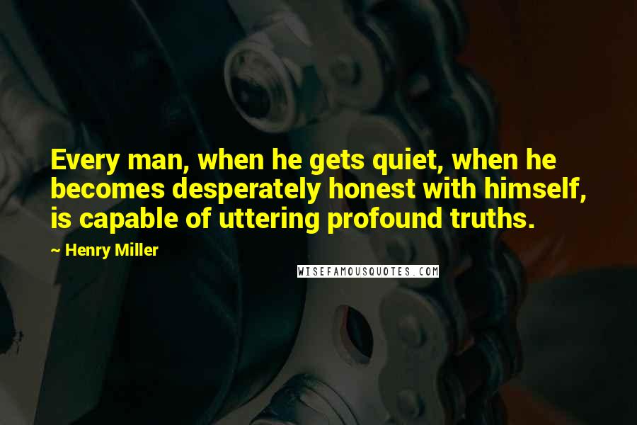 Henry Miller Quotes: Every man, when he gets quiet, when he becomes desperately honest with himself, is capable of uttering profound truths.