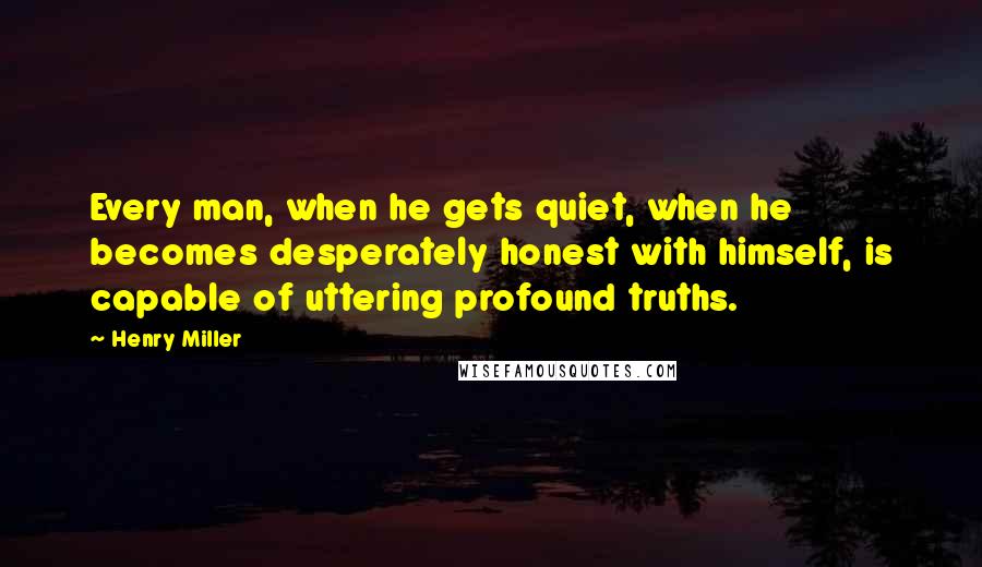 Henry Miller Quotes: Every man, when he gets quiet, when he becomes desperately honest with himself, is capable of uttering profound truths.