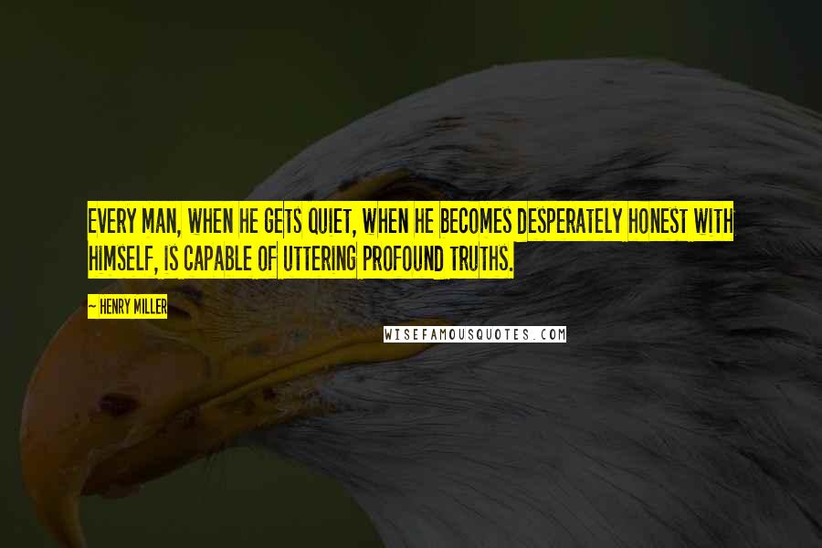 Henry Miller Quotes: Every man, when he gets quiet, when he becomes desperately honest with himself, is capable of uttering profound truths.