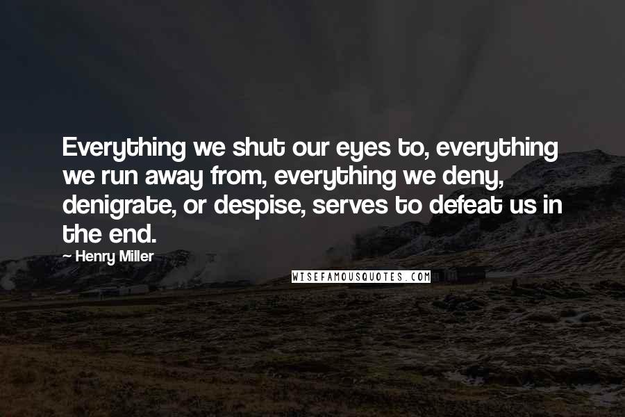 Henry Miller Quotes: Everything we shut our eyes to, everything we run away from, everything we deny, denigrate, or despise, serves to defeat us in the end.