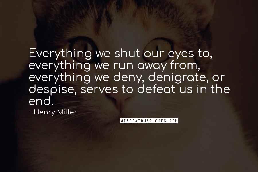 Henry Miller Quotes: Everything we shut our eyes to, everything we run away from, everything we deny, denigrate, or despise, serves to defeat us in the end.