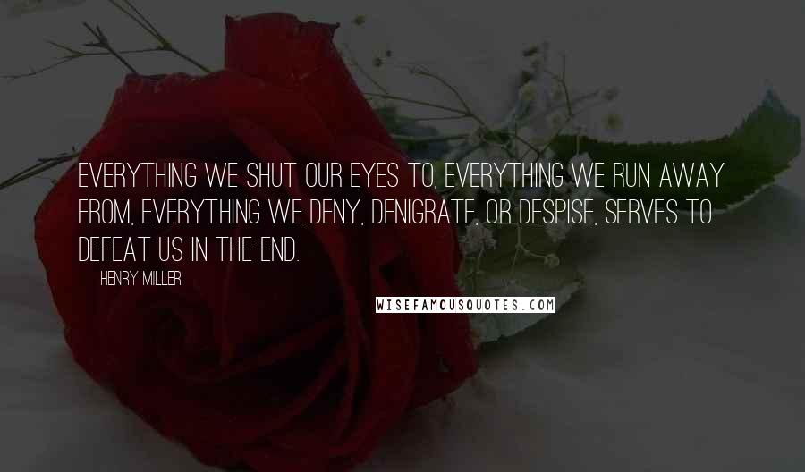 Henry Miller Quotes: Everything we shut our eyes to, everything we run away from, everything we deny, denigrate, or despise, serves to defeat us in the end.
