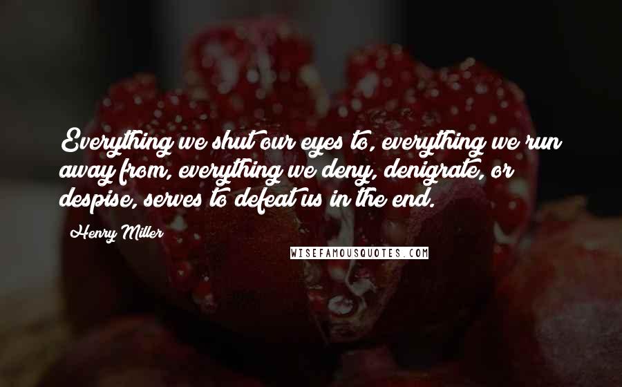 Henry Miller Quotes: Everything we shut our eyes to, everything we run away from, everything we deny, denigrate, or despise, serves to defeat us in the end.