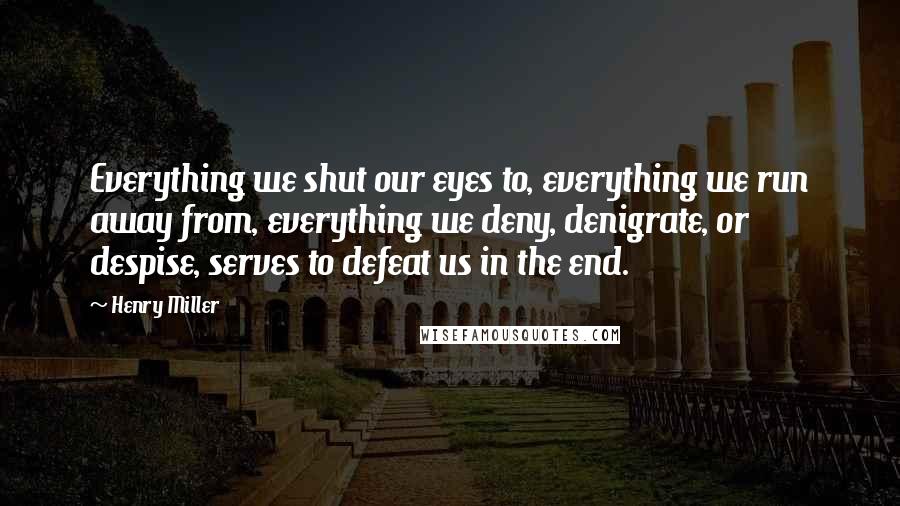Henry Miller Quotes: Everything we shut our eyes to, everything we run away from, everything we deny, denigrate, or despise, serves to defeat us in the end.