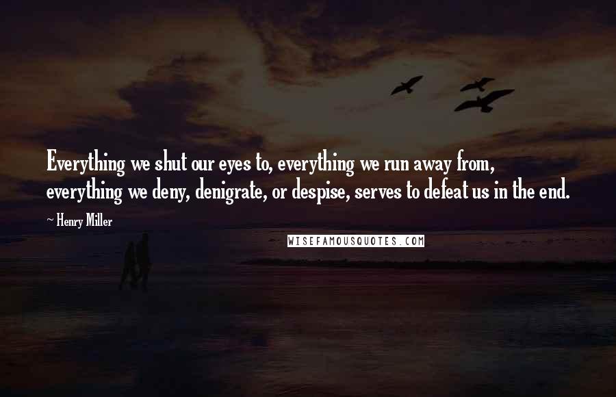 Henry Miller Quotes: Everything we shut our eyes to, everything we run away from, everything we deny, denigrate, or despise, serves to defeat us in the end.