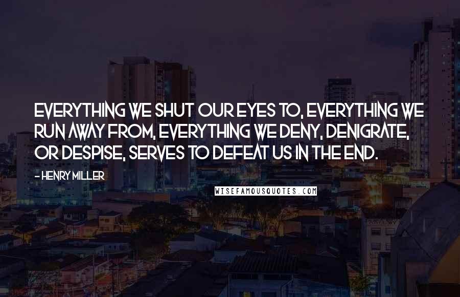 Henry Miller Quotes: Everything we shut our eyes to, everything we run away from, everything we deny, denigrate, or despise, serves to defeat us in the end.