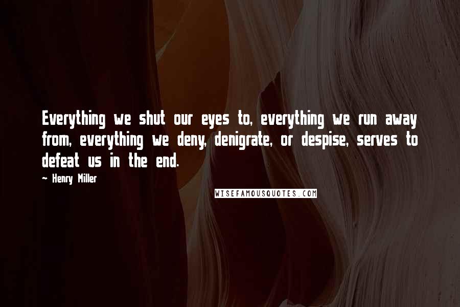 Henry Miller Quotes: Everything we shut our eyes to, everything we run away from, everything we deny, denigrate, or despise, serves to defeat us in the end.
