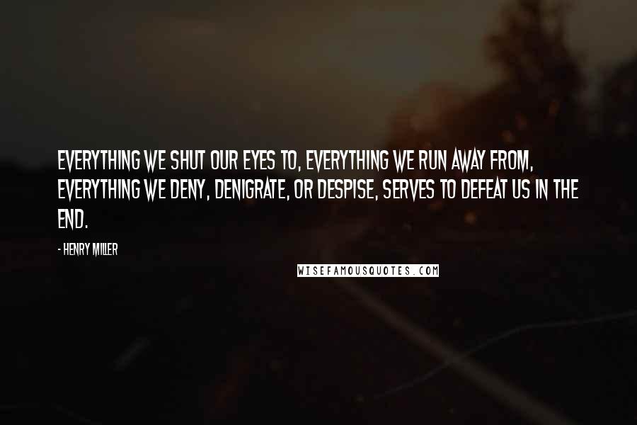 Henry Miller Quotes: Everything we shut our eyes to, everything we run away from, everything we deny, denigrate, or despise, serves to defeat us in the end.