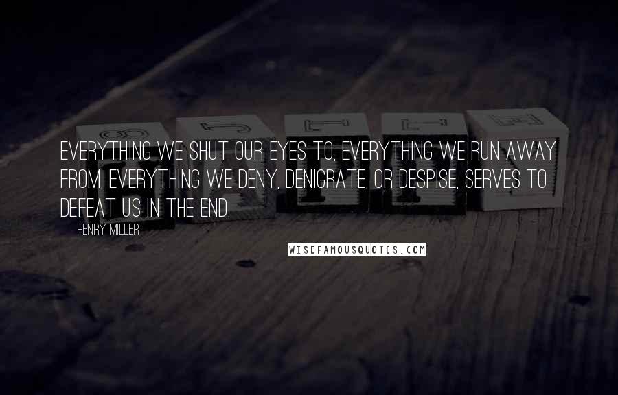 Henry Miller Quotes: Everything we shut our eyes to, everything we run away from, everything we deny, denigrate, or despise, serves to defeat us in the end.