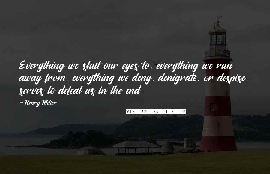 Henry Miller Quotes: Everything we shut our eyes to, everything we run away from, everything we deny, denigrate, or despise, serves to defeat us in the end.