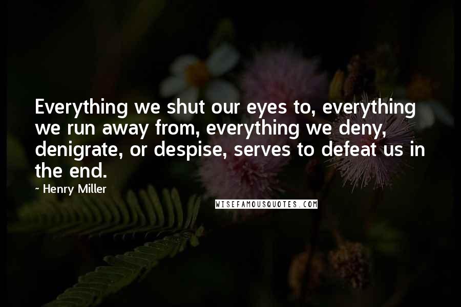 Henry Miller Quotes: Everything we shut our eyes to, everything we run away from, everything we deny, denigrate, or despise, serves to defeat us in the end.