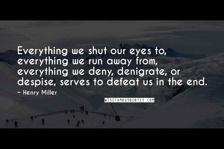 Henry Miller Quotes: Everything we shut our eyes to, everything we run away from, everything we deny, denigrate, or despise, serves to defeat us in the end.