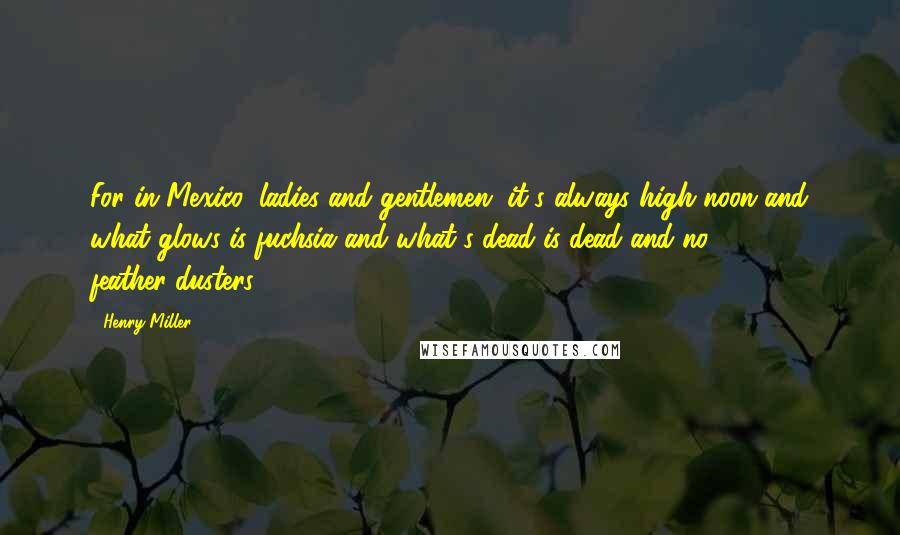 Henry Miller Quotes: For in Mexico, ladies and gentlemen, it's always high noon and what glows is fuchsia and what's dead is dead and no feather-dusters.