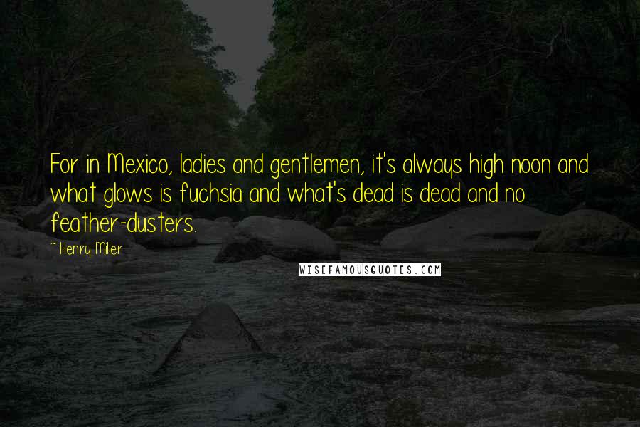 Henry Miller Quotes: For in Mexico, ladies and gentlemen, it's always high noon and what glows is fuchsia and what's dead is dead and no feather-dusters.