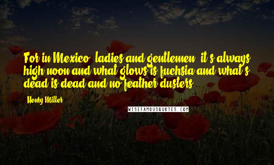 Henry Miller Quotes: For in Mexico, ladies and gentlemen, it's always high noon and what glows is fuchsia and what's dead is dead and no feather-dusters.