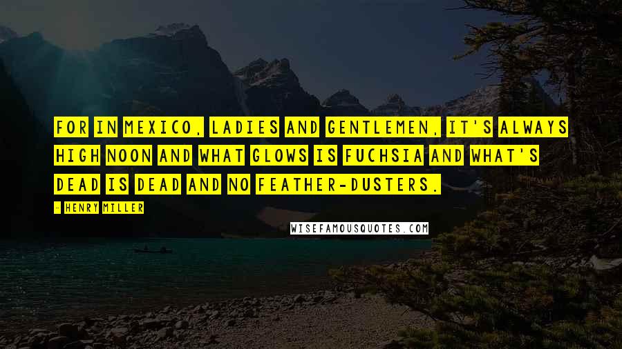 Henry Miller Quotes: For in Mexico, ladies and gentlemen, it's always high noon and what glows is fuchsia and what's dead is dead and no feather-dusters.