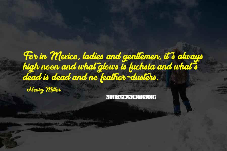 Henry Miller Quotes: For in Mexico, ladies and gentlemen, it's always high noon and what glows is fuchsia and what's dead is dead and no feather-dusters.