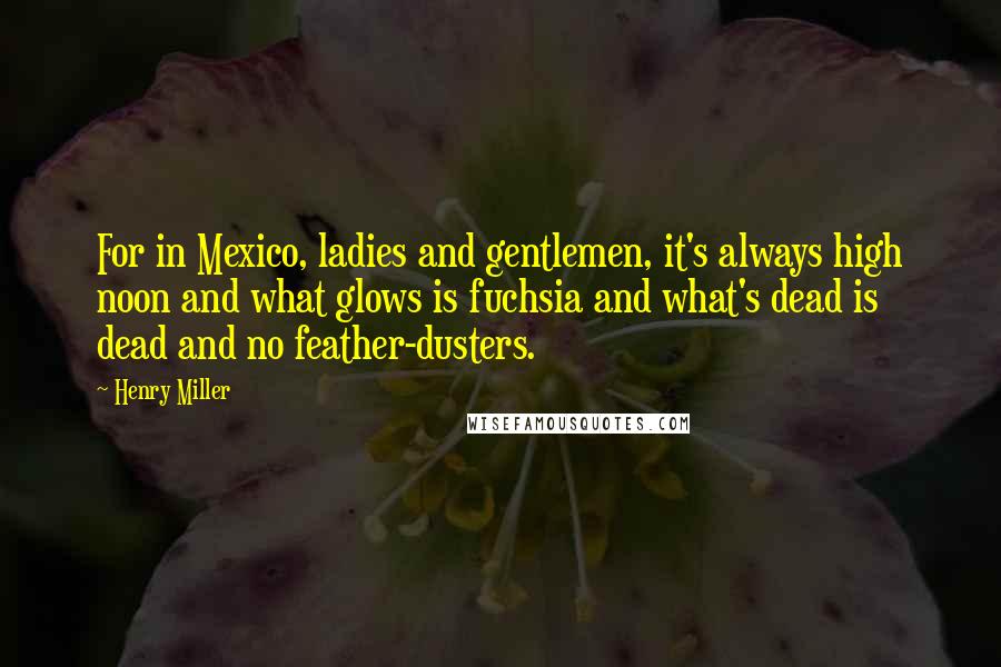 Henry Miller Quotes: For in Mexico, ladies and gentlemen, it's always high noon and what glows is fuchsia and what's dead is dead and no feather-dusters.