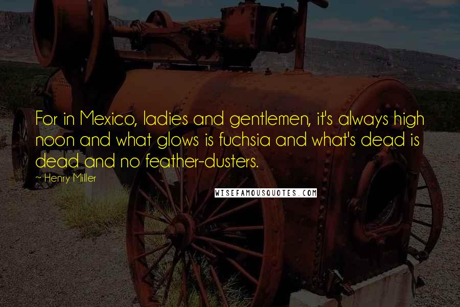 Henry Miller Quotes: For in Mexico, ladies and gentlemen, it's always high noon and what glows is fuchsia and what's dead is dead and no feather-dusters.