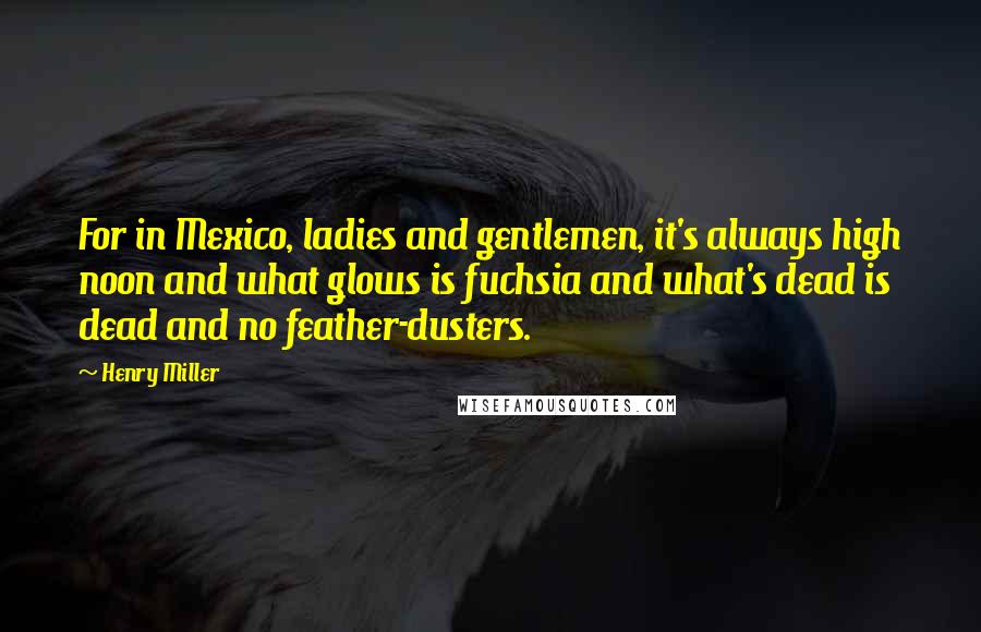 Henry Miller Quotes: For in Mexico, ladies and gentlemen, it's always high noon and what glows is fuchsia and what's dead is dead and no feather-dusters.