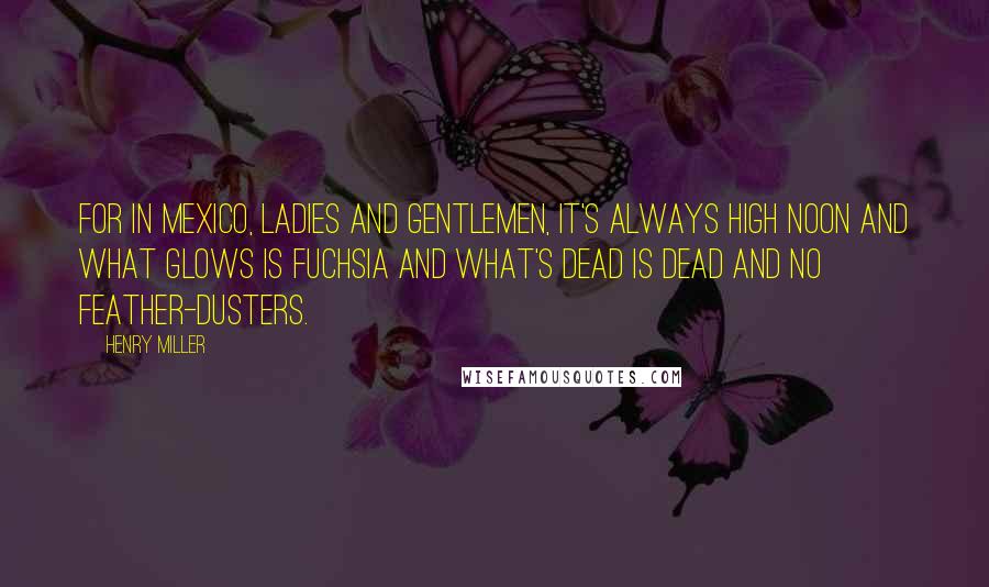 Henry Miller Quotes: For in Mexico, ladies and gentlemen, it's always high noon and what glows is fuchsia and what's dead is dead and no feather-dusters.