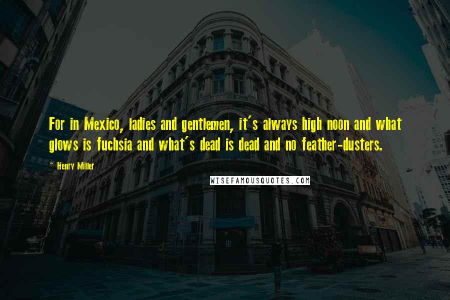 Henry Miller Quotes: For in Mexico, ladies and gentlemen, it's always high noon and what glows is fuchsia and what's dead is dead and no feather-dusters.