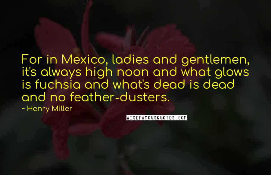 Henry Miller Quotes: For in Mexico, ladies and gentlemen, it's always high noon and what glows is fuchsia and what's dead is dead and no feather-dusters.