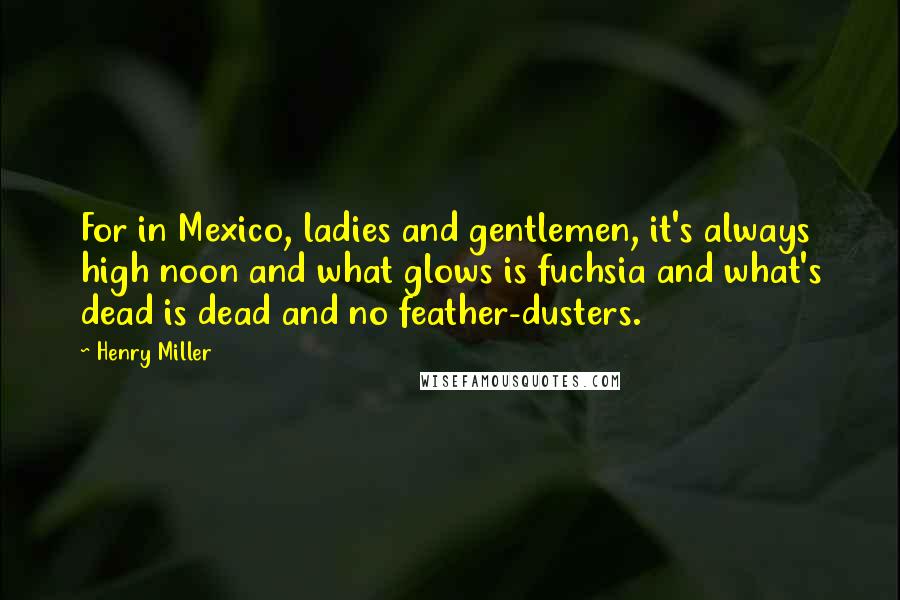 Henry Miller Quotes: For in Mexico, ladies and gentlemen, it's always high noon and what glows is fuchsia and what's dead is dead and no feather-dusters.