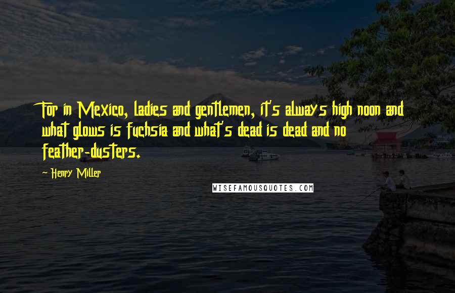 Henry Miller Quotes: For in Mexico, ladies and gentlemen, it's always high noon and what glows is fuchsia and what's dead is dead and no feather-dusters.