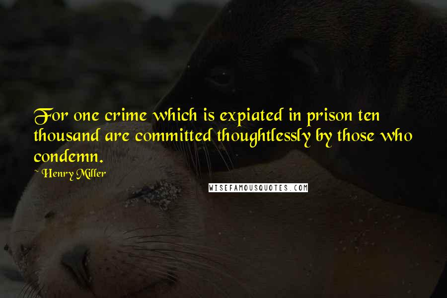 Henry Miller Quotes: For one crime which is expiated in prison ten thousand are committed thoughtlessly by those who condemn.