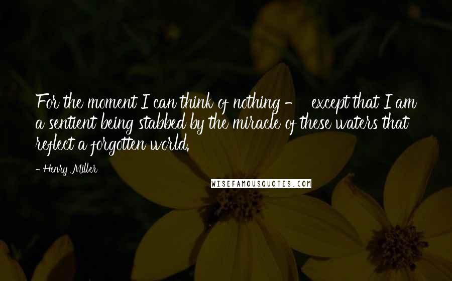 Henry Miller Quotes: For the moment I can think of nothing - except that I am a sentient being stabbed by the miracle of these waters that reflect a forgotten world.