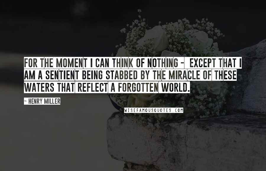 Henry Miller Quotes: For the moment I can think of nothing - except that I am a sentient being stabbed by the miracle of these waters that reflect a forgotten world.