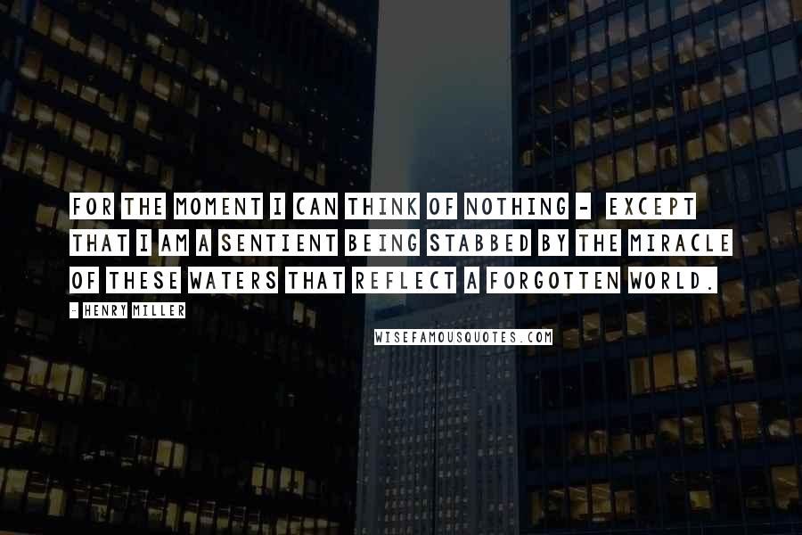 Henry Miller Quotes: For the moment I can think of nothing - except that I am a sentient being stabbed by the miracle of these waters that reflect a forgotten world.