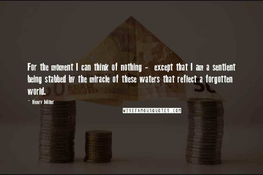 Henry Miller Quotes: For the moment I can think of nothing - except that I am a sentient being stabbed by the miracle of these waters that reflect a forgotten world.