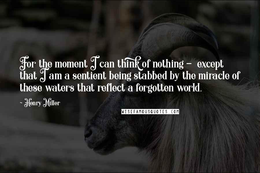 Henry Miller Quotes: For the moment I can think of nothing - except that I am a sentient being stabbed by the miracle of these waters that reflect a forgotten world.