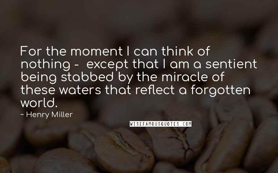 Henry Miller Quotes: For the moment I can think of nothing - except that I am a sentient being stabbed by the miracle of these waters that reflect a forgotten world.
